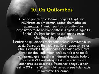 10. Os Quilombos Grande parte do escravos negros fugitivos reuniram-se em comunidades chamadas de  quilombos.  A maior parte dos quilombos organizaram-se no Nordeste (Sergipe, Alagoas e Bahia). Os habitantes do quilombos eram chamados de quilombolas. Dentre os quilombos mais conhecidos, destacam-se os da Serra da Barriga, região situada entre os atuais estados de Alagoas e Pernambuco. Eram cerca de dez quilombos, unidos sob o nome de  Palmares,  que resistiram durante quase todo o século XVII aos ataques do governo e dos senhores de escravos. Palmares chegou a ter entre 20 mil e 30 mil habitantes e seu líder mais importante foi Zumbi. 