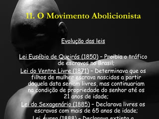 11. O Movimento Abolicionista Evolução das leis Lei Eusébio de Queirós (1850)  – Proibia o tráfico de escravos no Brasil; Lei do Ventre Livre (1871)  – Determinava que os filhos de mulher escrava nascidos a partir daquela data seriam livres, mas continuariam na condição de propriedade do senhor até os 21 anos de idade; Lei do Sexagenário (1885)  – Declarava livres os escravos com mais de 65 anos de idade; Lei Áurea (1888)  – Declarava extinta a escravidão no Brasil.  