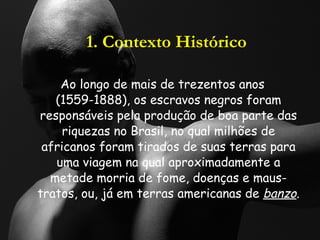 1. Contexto Histórico Ao longo de mais de trezentos anos (1559-1888), os escravos negros foram responsáveis pela produção de boa parte das riquezas no Brasil, no qual milhões de africanos foram tirados de suas terras para uma viagem na qual aproximadamente a metade morria de fome, doenças e maus-tratos, ou, já em terras americanas de  banzo . 
