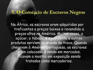 5. O Comércio de Escravos Negros Na África, os escravos eram adquiridos por traficantes a preços baixos e revendido a preços altos na América. Muitas vezes, o açúcar, o tabaco, a aguardente e outros produtos serviam de moeda de troca. Quando chegavam à América portuguesa, os escravos eram colocados à venda em mercados. Ficavam a mostra em exposição sendo tratados como mercadorias. 