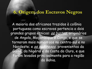 6. Origem dos Escravos Negros A maioria dos africanos trazidos à colônia portuguesa como escravos pertencia a dois grandes grupos étnicos:  os bantos , originários de Angola, Moçambique e Congo, e que se tornaram mais numerosos no centro-sul e no Nordeste; e  os sudaneses , provenientes da Guiné, da Nigéria e da Costa do Ouro, e que foram levados principalmente para a região da Bahia. 