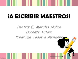 ¡A ESCRIBIR MAESTROS!
Beatriz E. Morales Molina
Docente Tutora
Programa Todos a Aprender

 