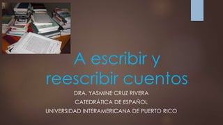 A escribir y 
reescribir cuentos 
DRA. YASMINE CRUZ RIVERA 
CATEDRÁTICA DE ESPAÑOL 
UNIVERSIDAD INTERAMERICANA DE PUERTO RICO 
 