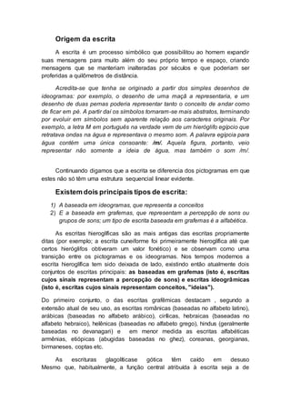 Origem da escrita
A escrita é um processo simbólico que possibilitou ao homem expandir
suas mensagens para muito além do seu próprio tempo e espaço, criando
mensagens que se manteriam inalteradas por séculos e que poderiam ser
proferidas a quilômetros de distância.
Acredita-se que tenha se originado a partir dos simples desenhos de
ideogramas: por exemplo, o desenho de uma maçã a representaria, e um
desenho de duas pernas poderia representar tanto o conceito de andar como
de ficar em pé. A partir daí os símbolos tornaram-se mais abstratos, terminando
por evoluir em símbolos sem aparente relação aos caracteres originais. Por
exemplo, a letra M em português na verdade vem de um hieróglifo egípcio que
retratava ondas na água e representava o mesmo som. A palavra egípcia para
água contém uma única consoante: /m/. Aquela figura, portanto, veio
representar não somente a ideia de água, mas também o som /m/.
Continuando digamos que a escrita se diferencia dos pictogramas em que
estes não só têm uma estrutura sequencial linear evidente.
Existem dois principais tipos de escrita:
1) A baseada em ideogramas, que representa a conceitos
2) E a baseada em grafemas, que representam a percepção de sons ou
grupos de sons; um tipo de escrita baseada em grafemas é a alfabética.
As escritas hieroglíficas são as mais antigas das escritas propriamente
ditas (por exemplo; a escrita cuneiforme foi primeiramente hieroglífica até que
certos hieróglifos obtiveram um valor fonético) e se observam como uma
transição entre os pictogramas e os ideogramas. Nos tempos modernos a
escrita hieroglífica tem sido deixada de lado, existindo então atualmente dois
conjuntos de escritas principais: as baseadas em grafemas (isto é, escritas
cujos sinais representam a percepção de sons) e escritas ideogrâmicas
(isto é, escritas cujos sinais representam conceitos, "ideias").
Do primeiro conjunto, o das escritas grafêmicas destacam , segundo a
extensão atual de seu uso, as escritas românicas (baseadas no alfabeto latino),
arábicas (baseadas no alfabeto arábico), cirílicas, hebraicas (baseadas no
alfabeto hebraico), helênicas (baseadas no alfabeto grego), hindus (geralmente
baseadas no devanagari) e em menor medida as escritas alfabéticas
armênias, etiópicas (abugidas baseadas no ghez), coreanas, georgianas,
birmaneses, coptas etc.
As escrituras glagolíticase gótica têm caído em desuso
Mesmo que, habitualmente, a função central atribuída à escrita seja a de
 