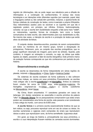 registro de informações, não se pode negar sua relevância para a difusão de
informações e a construção de conhecimentos. O avanço das novas
tecnologias e as interações entre diferentes suportes (por exemplo, papel, tela)
e linguagens (verbal ou não verbal) têm permitido, inclusive, o aparecimento de
formas coletivas de construção de textos, como é exemplo a própria Wikipédia.
O(s) instrumento(s) usados para se escrever e os suportes em que ela é
registrada podem, em princípio, ser infinitos. Embora, tradicionalmente,
conceba -se que a escrita tem durabilidade enquanto a fala seria mais "volátil",
os instrumentos, suportes, formas de circulação, bem como a função
comunicativa do texto escrito, são determinantes para sua durabilidade ou não.
Na maioria das vezes, a intenção da escrita é a produção de textos que serão
alvos da atividade de leitura.
O conjunto destes desenhos-escritos, possíveis de serem compreendidos
por todos os membros de um mesmo grupo, tomam a designação de
pictogramas. Pertencem, pois, ao conjunto das escritas pictográficas, que no
grego significam descrição da imagem, para servir de símbolo. Quando, pelo
contrário, à imagem se sobrepõe o conceito, ou seja, as idéias que estão
ligadas ao objeto, passaram a falar de escrita ideográfica. Este primeiro marco
da evolução humana corresponde ao que nós conhecemos por período da pré-
história.
Desenvolvimento e evolução
A escrita se desenvolveu de forma independente em várias regiões do
planeta, incluindo a Mesopotâmia, a China, Egito e América Central.
Os sistemas de escrita evoluíram de forma autônoma e não sofreram
influências mútuas, ao menos em seus primórdios. Possivelmente, as escritas
mais antigas são a escrita cuneiforme e os hieróglifos. Ambos os sistemas
foram criados há cerca de 5.500 anos, entre sumérios e egípcios. Os
hieróglifos originaram-se no Antigo Egito e a escrita cuneiforme
na Mesopotâmia, (atual Iraque.
Na China, foram encontrados 11 caracteres gravados em casco de
tartaruga. Um destes caracteres se assemelha à escrita primitiva da palavra
"olho" da Dinastia Shang. Se os pesquisadores comprovarem que estes sinais
podem ser considerados uma forma de escrita, esta passaria a ser considerada
a mais antiga do mundo, com cerca de 8.600 anos
A escrita fenícia é a primeira escrita essencialmente fonética de que se
tem notícia, ou seja, procurava reproduzir sons em vez de coisas ou ideias. As
escritas sumerianas e egípcias eram compostas de sinais que reproduziam
ideias e outros que reproduziam sons, de forma semelhante à japonesa atual.
Em geral, ao longo da história e, principalmente nos seus primórdios, a
escrita e a sua interpretação ficavam restritas às camadas sociais dominantes:
 