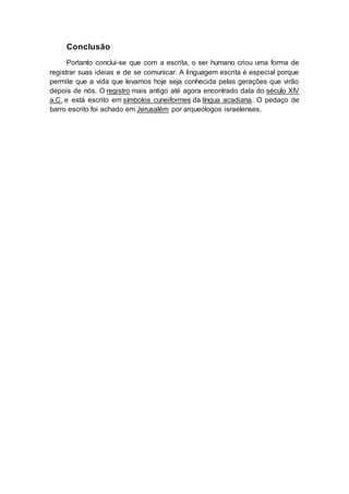 Conclusão
Portanto conclui-se que com a escrita, o ser humano criou uma forma de
registrar suas ideias e de se comunicar. A linguagem escrita é especial porque
permite que a vida que levamos hoje seja conhecida pelas gerações que virão
depois de nós. O registro mais antigo até agora encontrado data do século XIV
a.C. e está escrito em símbolos cuneiformes da língua acadiana. O pedaço de
barro escrito foi achado em Jerusalém por arqueólogos israelenses.
 