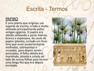 Escrita - Termos
PAPIRO
É uma planta que originou um
suporte de escrita, criado e muito
utilizado principalmente pelos
antigos egípcios. O papiro era
obtido utilizando a parte interna,
branca e esponjosa, do caule do
papiro (planta), cortado em finas
tiras que eram posteriormente
molhadas, sobrepostas e
cruzadas, para depois serem
prensadas. A folha obtida era
martelada, alisada e colada ao
lado de outras folhas para formar
uma longa fita que era depois
enrolada.
 