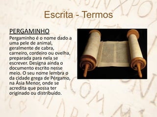 Escrita - Termos
PERGAMINHO
Pergaminho é o nome dado a
uma pele de animal,
geralmente de cabra,
carneiro, cordeiro ou ovelha,
preparada para nela se
escrever. Designa ainda o
documento escrito nesse
meio. O seu nome lembra o
da cidade grega de Pérgamo,
na Ásia Menor, onde se
acredita que possa ter
originado ou distribuído.
 
