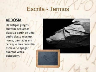 Escrita - Termos
ARDÓSIA
Os antigos gregos
criavam pequenas
placas a partir de uma
pedra desse mesmo
nome, banhadas em
cera que lhes permitia
escrever e apagar
quantas vezes
quisessem.
 