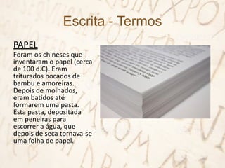 Escrita - Termos
PAPEL
Foram os chineses que
inventaram o papel (cerca
de 100 d.C). Eram
triturados bocados de
bambu e amoreiras.
Depois de molhados,
eram batidos até
formarem uma pasta.
Esta pasta, depositada
em peneiras para
escorrer a água, que
depois de seca tornava-se
uma folha de papel.
 