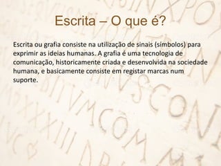 Escrita – O que é?
Escrita ou grafia consiste na utilização de sinais (símbolos) para
exprimir as ideias humanas. A grafia é uma tecnologia de
comunicação, historicamente criada e desenvolvida na sociedade
humana, e basicamente consiste em registar marcas num
suporte.
 