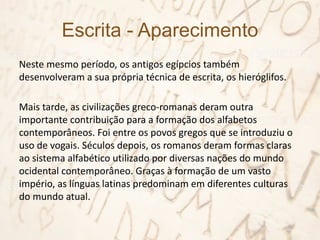 Escrita - Aparecimento
Neste mesmo período, os antigos egípcios também
desenvolveram a sua própria técnica de escrita, os hieróglifos.
Mais tarde, as civilizações greco-romanas deram outra
importante contribuição para a formação dos alfabetos
contemporâneos. Foi entre os povos gregos que se introduziu o
uso de vogais. Séculos depois, os romanos deram formas claras
ao sistema alfabético utilizado por diversas nações do mundo
ocidental contemporâneo. Graças à formação de um vasto
império, as línguas latinas predominam em diferentes culturas
do mundo atual.
 