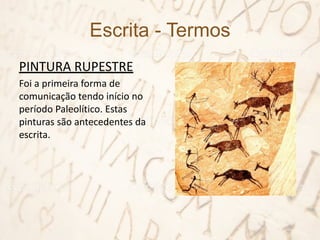 Escrita - Termos
PINTURA RUPESTRE
Foi a primeira forma de
comunicação tendo início no
período Paleolítico. Estas
pinturas são antecedentes da
escrita.
 
