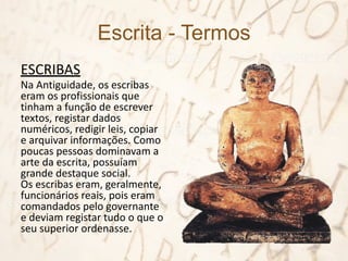 Escrita - Termos
ESCRIBAS
Na Antiguidade, os escribas
eram os profissionais que
tinham a função de escrever
textos, registar dados
numéricos, redigir leis, copiar
e arquivar informações. Como
poucas pessoas dominavam a
arte da escrita, possuíam
grande destaque social.
Os escribas eram, geralmente,
funcionários reais, pois eram
comandados pelo governante
e deviam registar tudo o que o
seu superior ordenasse.
 