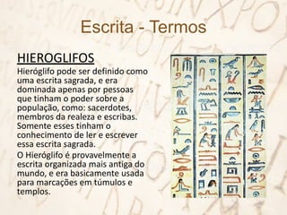 Escrita - Termos
HIEROGLIFOS
Hieróglifo pode ser definido como
uma escrita sagrada, e era
dominada apenas por pessoas
que tinham o poder sobre a
população, como: sacerdotes,
membros da realeza e escribas.
Somente esses tinham o
conhecimento de ler e escrever
essa escrita sagrada.
O Hieróglifo é provavelmente a
escrita organizada mais antiga do
mundo, e era basicamente usada
para marcações em túmulos e
templos.
 