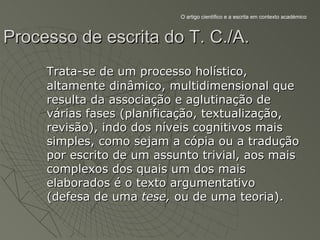 O artigo científico e a escrita em contexto académico



Processo de escrita do T. C./A.
     Trata-se de um processo holístico,
     altamente dinâmico, multidimensional que
     resulta da associação e aglutinação de
     várias fases (planificação, textualização,
     revisão), indo dos níveis cognitivos mais
     simples, como sejam a cópia ou a tradução
     por escrito de um assunto trivial, aos mais
     complexos dos quais um dos mais
     elaborados é o texto argumentativo
     (defesa de uma tese, ou de uma teoria).
 