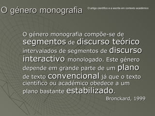 O género monografia       O artigo científico e a escrita em contexto académico




     O género monografia compõe-se de
     segmentos de discurso teórico
     intervalados de segmentos de discurso
     interactivo      monologado. Este género
     depende em grande parte de um plano
     de texto convencional já que o texto
     científico ou académico obedece a um
     plano bastante estabilizado.
                                         Bronckard, 1999
 