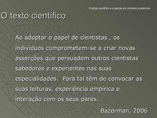 O artigo científico e a escrita em contexto académico


O texto científico

   Ao adoptar o papel de cientistas , os
   indivíduos comprometem-se a criar novas
   asserções que persuadem outros cientistas
   sabedores e experientes nas suas
   especialidades. Para tal têm de convocar as
   suas leituras, experiência empírica e
   interação com os seus pares.

                                      Bazerman, 2006
 