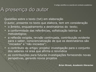O artigo científico e a escrita em contexto académico


A presença do autor
 Questões sobre o texto (txt) em elaboração
 O autor, presente no texto que elabora, tem em consideração
  o âmbito, enquadramento e destinatários do texto;

  a conformidade das referências, sofisticação teórica e

   metodológica;
  a reflexão exigida, revisão continuada, contribuição evidente

   para o saber, consciencialização de que os destinatários são
   “iniciados” e “não iniciados”;
  o contributo do artigo/ projeto/ investigação para o conjunto

   dos saberes na área que afirma e reivindica
  as contribuições para futuras investigações fornecendo novas

   perspetivas, gerando novos projetos

                                           Brian Street, Academic literacies
 