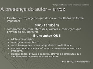 O artigo científico e a escrita em contexto académico


A presença do autor – a voz
    Escritor neutro, objetivo que descreve resultados de forma
     impessoal
                          MAS também
    comprometido, com interesses, valores e convicções que
     provêm do seu percurso
                         É um autor QUE
     • adota uma posição,
     • se projeta no seu texto
     • deixa transparecer a sua integridade e credibilidade
     • assume uma perspetiva informativa mas também interactiva e
       avaliativa.
     • elabora dados, provas e saberes, através de estruturas que
       mobiliza para representar esses saberes.

                                                      Brian Street, Academic literacies
 