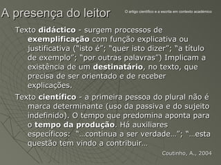 A presença do leitor              O artigo científico e a escrita em contexto académico




  Texto didáctico - surgem processos de
     exemplificação com função explicativa ou
     justificativa (“isto é”; “quer isto dizer”; “a título
     de exemplo”; “por outras palavras”) Implicam a
     existência de um destinatário, no texto, que
     precisa de ser orientado e de receber
     explicações.
  Texto científico - a primeira pessoa do plural não é
     marca determinante (uso da passiva e do sujeito
     indefinido). O tempo que predomina aponta para
     o tempo da produção. Há auxiliares
     específicos: “…continua a ser verdade…”; “…esta
     questão tem vindo a contribuir…
                                                        Coutinho, A., 2004
 