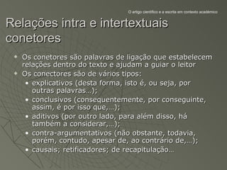O artigo científico e a escrita em contexto académico


Relações intra e intertextuais
conetores
    Os conetores são palavras de ligação que estabelecem
     relações dentro do texto e ajudam a guiar o leitor
    Os conectores são de vários tipos:
      • explicativos (desta forma, isto é, ou seja, por
        outras palavras…);
      • conclusivos (consequentemente, por conseguinte,
        assim, é por isso que,…);
      • aditivos (por outro lado, para além disso, há
        também a considerar,…);
      • contra-argumentativos (não obstante, todavia,
        porém, contudo, apesar de, ao contrário de,…);
      • causais; retificadores; de recapitulação…
 