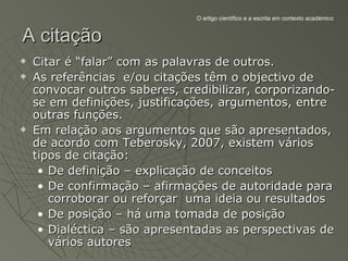 O artigo científico e a escrita em contexto académico


A citação
   Citar é “falar” com as palavras de outros.
   As referências e/ou citações têm o objectivo de
    convocar outros saberes, credibilizar, corporizando-
    se em definições, justificações, argumentos, entre
    outras funções.
   Em relação aos argumentos que são apresentados,
    de acordo com Teberosky, 2007, existem vários
    tipos de citação:
     • De definição – explicação de conceitos
     • De confirmação – afirmações de autoridade para
       corroborar ou reforçar uma ideia ou resultados
     • De posição – há uma tomada de posição
     • Dialéctica – são apresentadas as perspectivas de
       vários autores
 
