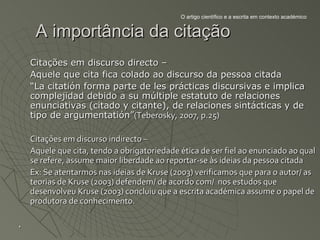 O artigo científico e a escrita em contexto académico


     A importância da citação
    Citações em discurso directo –
    Aquele que cita fica colado ao discurso da pessoa citada
    “La citatión forma parte de les prácticas discursivas e implica
    complejidad debido a su múltiple estatuto de relaciones
    enunciativas (citado y citante), de relaciones sintácticas y de
    tipo de argumentatión”(Teberosky, 2007, p.25)

    Citações em discurso indirecto –
    Aquele que cita, tendo a obrigatoriedade ética de ser fiel ao enunciado ao qual
    se refere, assume maior liberdade ao reportar-se às ideias da pessoa citada
    Ex: Se atentarmos nas ideias de Kruse (2003) verificamos que para o autor/ as
    teorias de Kruse (2003) defendem/ de acordo com/ nos estudos que
    desenvolveu Kruse (2003) concluiu que a escrita académica assume o papel de
    produtora de conhecimento.

.
 