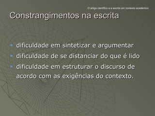 O artigo científico e a escrita em contexto académico


Constrangimentos na escrita


 dificuldade em sintetizar e argumentar
 dificuldade de se distanciar do que é lido
 dificuldade em estruturar o discurso de
 acordo com as exigências do contexto.
 