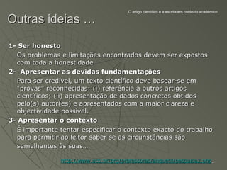O artigo científico e a escrita em contexto académico

Outras ideias …

1- Ser honesto
  Os problemas e limitações encontrados devem ser expostos
  com toda a honestidade
2- Apresentar as devidas fundamentações
  Para ser credível, um texto científico deve basear-se em
  "provas" reconhecidas: (i) referência a outros artigos
  científicos; (ii) apresentação de dados concretos obtidos
  pelo(s) autor(es) e apresentados com a maior clareza e
  objectividade possível.
3- Apresentar o contexto
  É importante tentar especificar o contexto exacto do trabalho
  para permitir ao leitor saber se as circunstâncias são
  semelhantes às suas…

                http://www.ucb.br/prg/professores/anquetil/pesquisa2.php
 