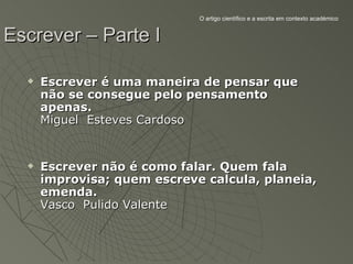 O artigo científico e a escrita em contexto académico


Escrever – Parte I

     Escrever é uma maneira de pensar que
      não se consegue pelo pensamento
      apenas.
      Miguel Esteves Cardoso


     Escrever não é como falar. Quem fala
      improvisa; quem escreve calcula, planeia,
      emenda.
      Vasco Pulido Valente
 