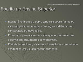 O artigo científico e a escrita em contexto académico



Escrita no Ensino Superior

   Escrita é referencial, debruçando-se sobre factos ou
   especulações que apoiam com lógica e detalhe uma
   constatação ou nova ideia.
   É também persuasiva uma vez que se pretende que
   assente em argumentos convincentes.
   É ainda intencional, visando a inserção na comunidade
   académica e/ou o seu reconhecimento
 