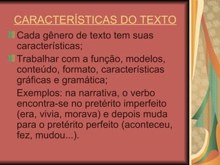 CARACTERÍSTICAS DO TEXTO Cada gênero de texto tem suas características; Trabalhar com a função, modelos, conteúdo, formato, características gráficas e gramática; Exemplos: na narrativa, o verbo encontra-se no pretérito imperfeito (era, vivia, morava) e depois muda para o pretérito perfeito (aconteceu, fez, mudou...).  