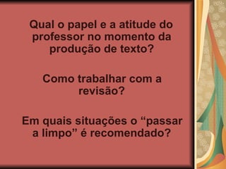 Qual o papel e a atitude do professor no momento da produção de texto? Como trabalhar com a revisão? Em quais situações o “passar a limpo” é recomendado? 