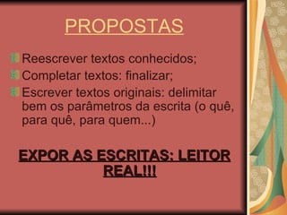 PROPOSTAS Reescrever textos conhecidos; Completar textos: finalizar; Escrever textos originais: delimitar bem os parâmetros da escrita (o quê, para quê, para quem...) EXPOR AS ESCRITAS: LEITOR REAL!!! 