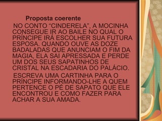 Proposta coerente NO CONTO “CINDERELA”, A MOCINHA CONSEGUE IR AO BAILE NO QUAL O PRÍNCIPE IRÁ ESCOLHER SUA FUTURA ESPOSA. QUANDO OUVE AS DOZE BADALADAS QUE ANUNCIAM O FIM DA MAGIA, ELA SAI APRESSADA E PERDE UM DOS SEUS SAPATINHOS DE CRISTAL NA ESCADARIA DO PALÁCIO. ESCREVA UMA CARTINHA PARA O PRÍNCIPE INFORMANDO-LHE A QUEM PERTENCE O PÉ DE SAPATO QUE ELE ENCONTROU E COMO FAZER PARA ACHAR A SUA AMADA. 