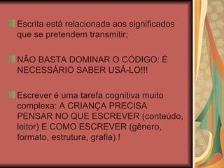 Escrita está relacionada aos significados que se pretendem transmitir; NÃO BASTA DOMINAR O CÓDIGO: É NECESSÁRIO SABER USÁ-LO!!! Escrever é uma tarefa cognitiva muito complexa: A CRIANÇA PRECISA PENSAR NO QUE ESCREVER (conteúdo, leitor) E COMO ESCREVER (gênero, formato, estrutura, grafia) ! 