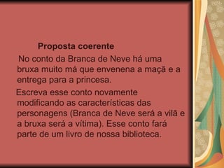 Proposta coerente No conto da Branca de Neve há uma bruxa muito má que envenena a maçã e a entrega para a princesa. Escreva esse conto novamente modificando as características das personagens (Branca de Neve será a vilã e a bruxa será a vítima). Esse conto fará parte de um livro de nossa biblioteca. 