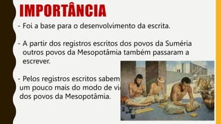 IMPORTÂNCIA
- Foi a base para o desenvolvimento da escrita.
- A partir dos registros escritos dos povos da Suméria
outros povos da Mesopotâmia também passaram a
escrever.
- Pelos registros escritos sabemos
um pouco mais do modo de vida
dos povos da Mesopotâmia.
 
