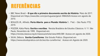 REFERÊNCIAS
• BBC News Brasil – O que diz o primeiro documento escrito da História. Maio de 2017.
Disponível em https://www.bbc.com/portuguese/geral-39842626 Acesso em agosto de
2010.
• BOULOS JR., Alfredo. Porta Aberta para o Mundo: História 5 . 1ªed. – São Paulo: FTD,
2019.
• POZZER, Kátia Maria. Escrita e escribas. Revista Brasileira de Estudos Clássicos. V. 11. São
Paulo. Novembro de 1999. Disponível em:
https://revista.classica.org.br/classica/article/view/449/389 Acesso em agosto de 2020.
• SILVA, Débora. Escrita Cuneiforme. Site Estudo Prático. Disponível em
https://www.estudopratico.com.br/escrita-cuneiforme/. Acesso em Agosto de 2020.
 