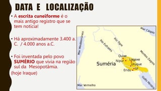 DATA E LOCALIZAÇÃO
• A escrita cuneiforme é o
mais antigo registro que se
tem notícia!
• Há aproximadamente 3.400 a.
C. / 4.000 anos a.C.
• Foi inventada pelo povo
SUMÉRIO que vivia na região
sul da Mesopotâmia.
(hoje Iraque)
 