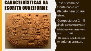 CARACTERÍSTICAS DA
ESCRITA CUNEIFORME
• Esse sistema de
escrita não é um
alfabeto nem possui
letras.
• Composta por 2 mil
sinais aproximadamente.
• Inicialmente expressavam
uma ideia.
• Os sinais eram dispostos
em colunas VERTICAIS.
 