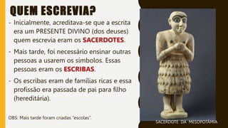 QUEM ESCREVIA?
- Inicialmente, acreditava-se que a escrita
era um PRESENTE DIVINO (dos deuses)
quem escrevia eram os SACERDOTES.
- Mais tarde, foi necessário ensinar outras
pessoas a usarem os símbolos. Essas
pessoas eram os ESCRIBAS.
- Os escribas eram de famílias ricas e essa
profissão era passada de pai para filho
(hereditária).
OBS: Mais tarde foram criadas “escolas”.
SACERDOTE DA MESOPOTÂMIA
 