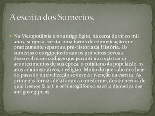 Na Mesopotâmia e no antigo Egito, há cerca de cinco mil anos, surgiu a escrita, uma forma de comunicação que praticamente separou a pré-história da História. Os sumérios e os egípcios foram os primeiros povos a desenvolverem códigos que permitiram registrar os acontecimentos de sua época, o cotidiano da população, os atos administrativos, a religião. Muito do que sabemos hoje do passado da civilização se deve à invenção da escrita. As primeiras formas dela foram a cuneiforme, dos sumérios(de qual iremos falar), e os hieróglifos e a escrita demótica dos antigos egípcios.A escrita dos Sumérios.