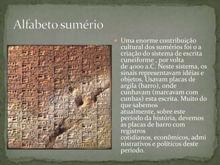 Alfabeto sumérioUma enorme contribuição cultural dos sumérios foi o a criação do sistema de escrita cuneiforme , por volta de 4000 a.C. Neste sistema, os sinais representavam idéias e objetos. Usavam placas de argila (barro), onde cunhavam (marcavam com cunhas) esta escrita. Muito do que sabemos atualmente, sobre este período da história, devemos as placas de barro com registros cotidianos, econômicos, administrativos e políticos deste período.