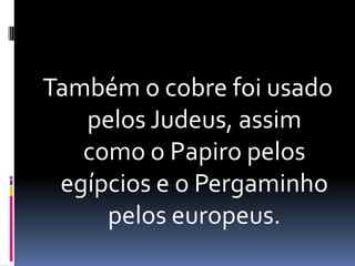 Também o cobre foi usado pelos Judeus, assim como o Papiro pelos egípcios e o Pergaminho pelos europeus.