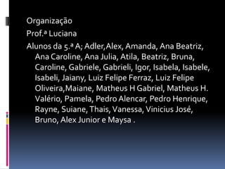 OrganizaçãoProf.ª LucianaAlunos da 5.ª A; Adler,Alex, Amanda, Ana Beatriz, Ana Caroline, Ana Julia, Atila, Beatriz, Bruna, Caroline, Gabriele, Gabrieli, Igor, Isabela, Isabele, Isabeli, Jaiany, Luiz Felipe Ferraz, Luiz Felipe Oliveira,Maiane, Matheus H Gabriel, Matheus H. Valério, Pamela, Pedro Alencar, Pedro Henrique, Rayne, Suiane, Thais, Vanessa, Vinicius José, Bruno, Alex Junior e Maysa . 