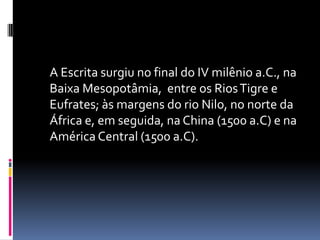 	A Escrita surgiu no final do IV milênio a.C., na Baixa Mesopotâmia,  entre os Rios Tigre e Eufrates; às margens do rio Nilo, no norte da África e, em seguida, na China (1500 a.C) e na América Central (1500 a.C).