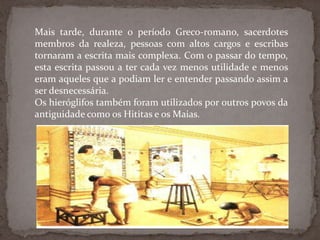Mais tarde, durante o período Greco-romano, sacerdotes membros da realeza, pessoas com altos cargos e escribas tornaram a escrita mais complexa. Com o passar do tempo, esta escrita passou a ter cada vez menos utilidade e menos eram aqueles que a podiam ler e entender passando assim a ser desnecessária.Os hieróglifos também foram utilizados por outros povos da antiguidade como os Hititase os Maias. 