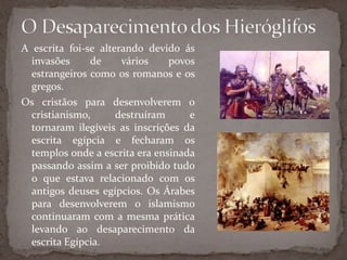 O Desaparecimento dos HieróglifosA escrita foi-se alterando devido ás invasões de vários povos estrangeiros como os romanos e os gregos.Os cristãos para desenvolverem o cristianismo, destruíram e tornaram ilegíveis as inscrições da escrita egípcia e fecharam os templos onde a escrita era ensinada passando assim a ser proibido tudo o que estava relacionado com os antigos deuses egípcios. Os Árabes para desenvolverem o islamismo continuaram com a mesma prática levando ao desaparecimento da escrita Egípcia.